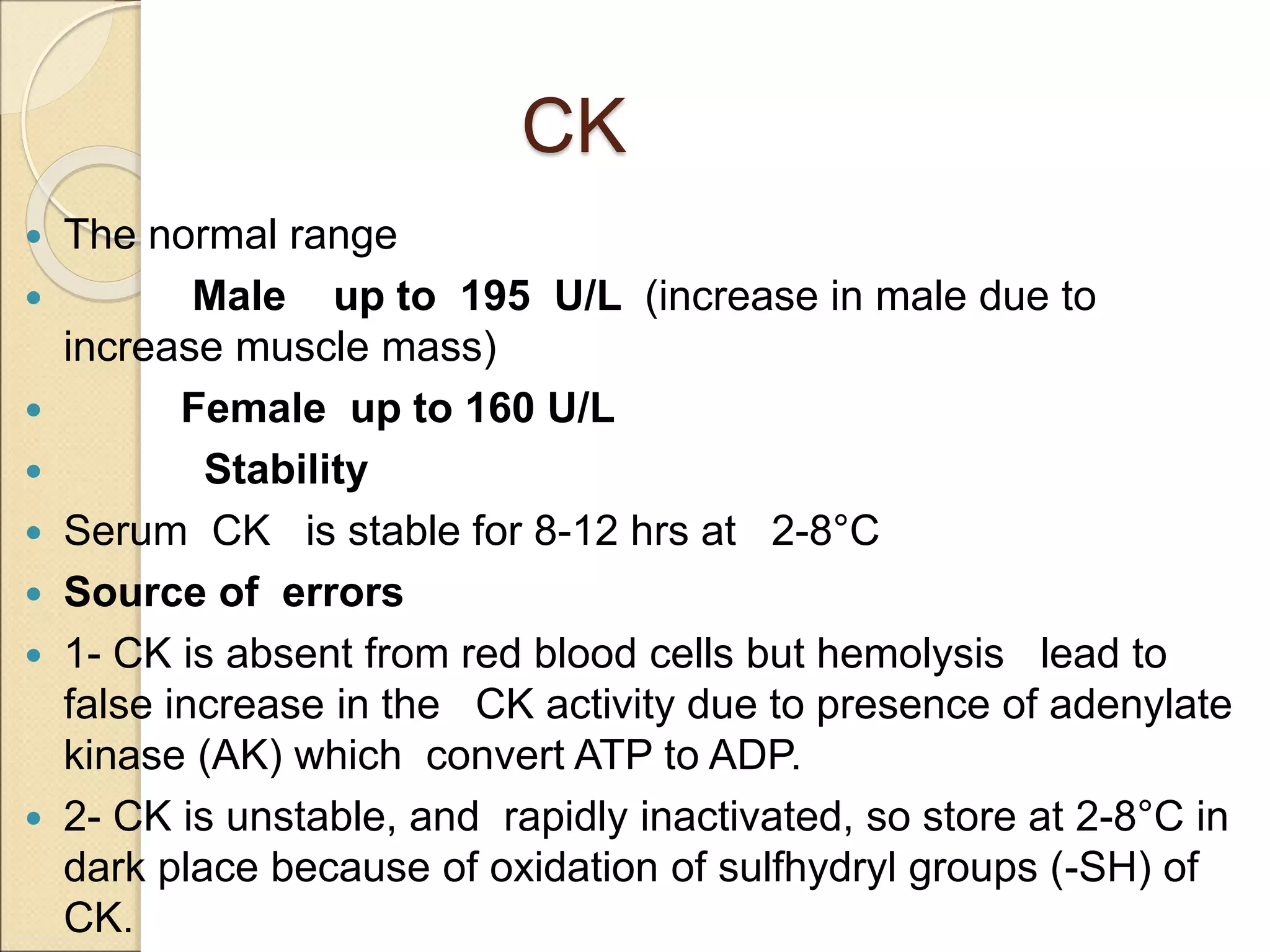 CK
 The normal range
 Male up to 195 U/L (increase in male due to
increase muscle mass)
 Female up to 160 U/L
 Stability
 Serum CK is stable for 8-12 hrs at 2-8°C
 Source of errors
 1- CK is absent from red blood cells but hemolysis lead to
false increase in the CK activity due to presence of adenylate
kinase (AK) which convert ATP to ADP.
 2- CK is unstable, and rapidly inactivated, so store at 2-8°C in
dark place because of oxidation of sulfhydryl groups (-SH) of
CK.
 