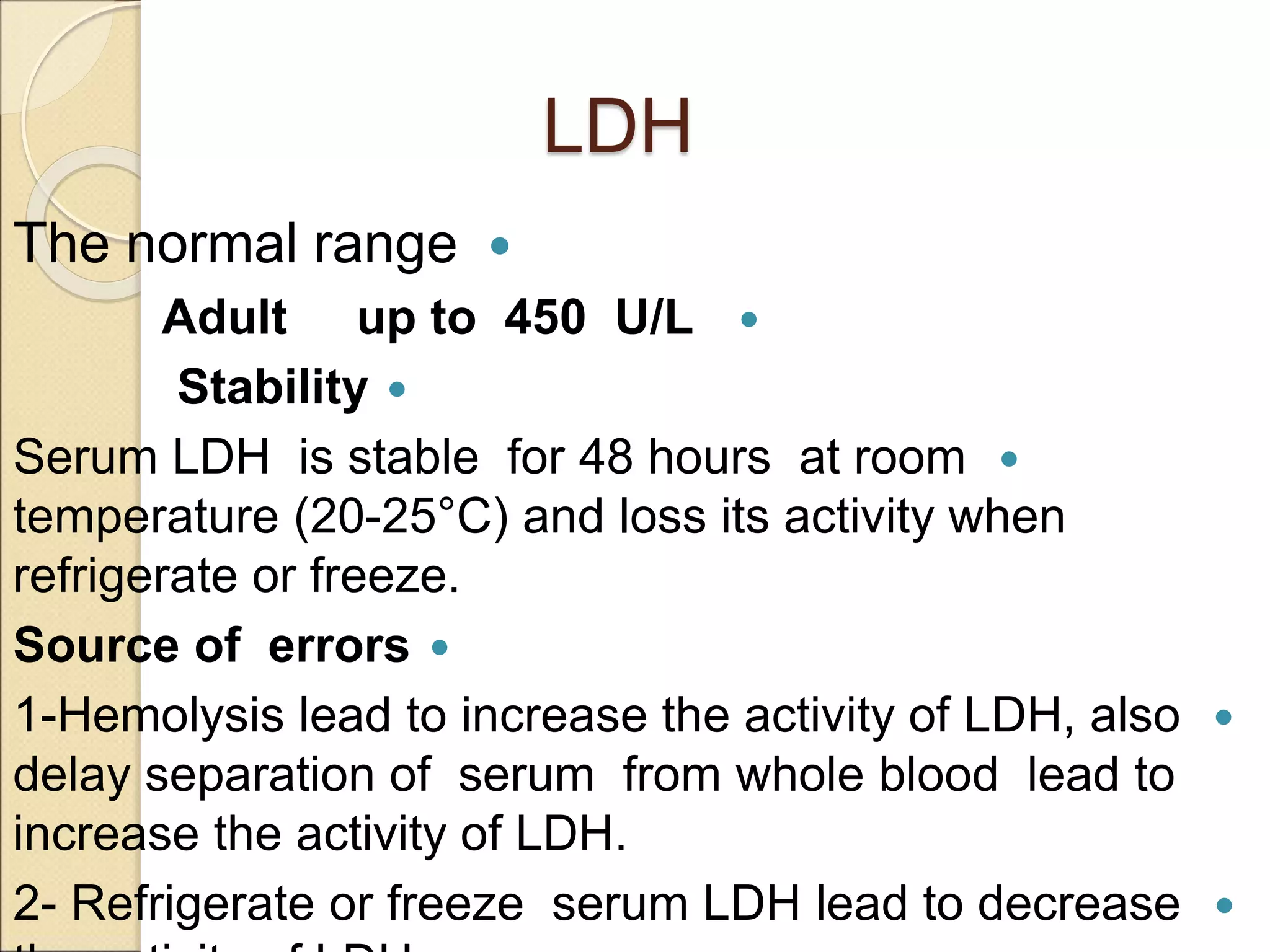 LDH

The normal range

Adult up to 450 U/L

Stability

Serum LDH is stable for 48 hours at room
temperature (20-25°C) and loss its activity when
refrigerate or freeze.

Source of errors

1-Hemolysis lead to increase the activity of LDH, also
delay separation of serum from whole blood lead to
increase the activity of LDH.

2- Refrigerate or freeze serum LDH lead to decrease
 