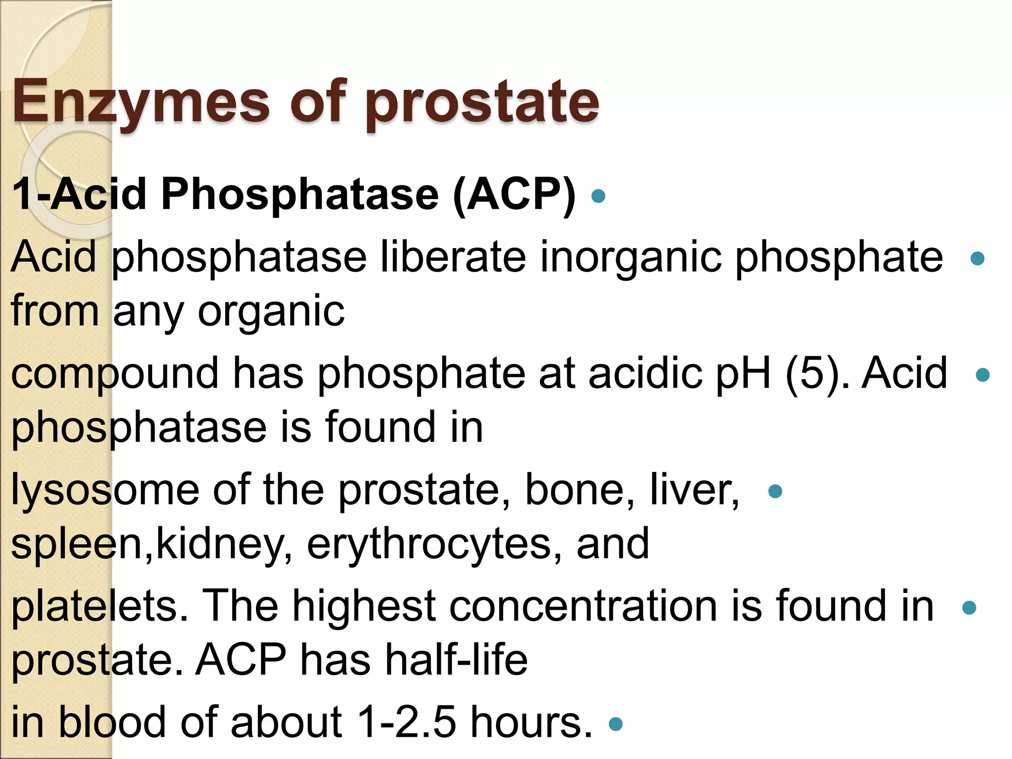 Enzymes of prostate

1-Acid Phosphatase (ACP)

Acid phosphatase liberate inorganic phosphate
from any organic

compound has phosphate at acidic pH (5). Acid
phosphatase is found in

lysosome of the prostate, bone, liver,
spleen,kidney, erythrocytes, and

platelets. The highest concentration is found in
prostate. ACP has half-life

in blood of about 1-2.5 hours.
 