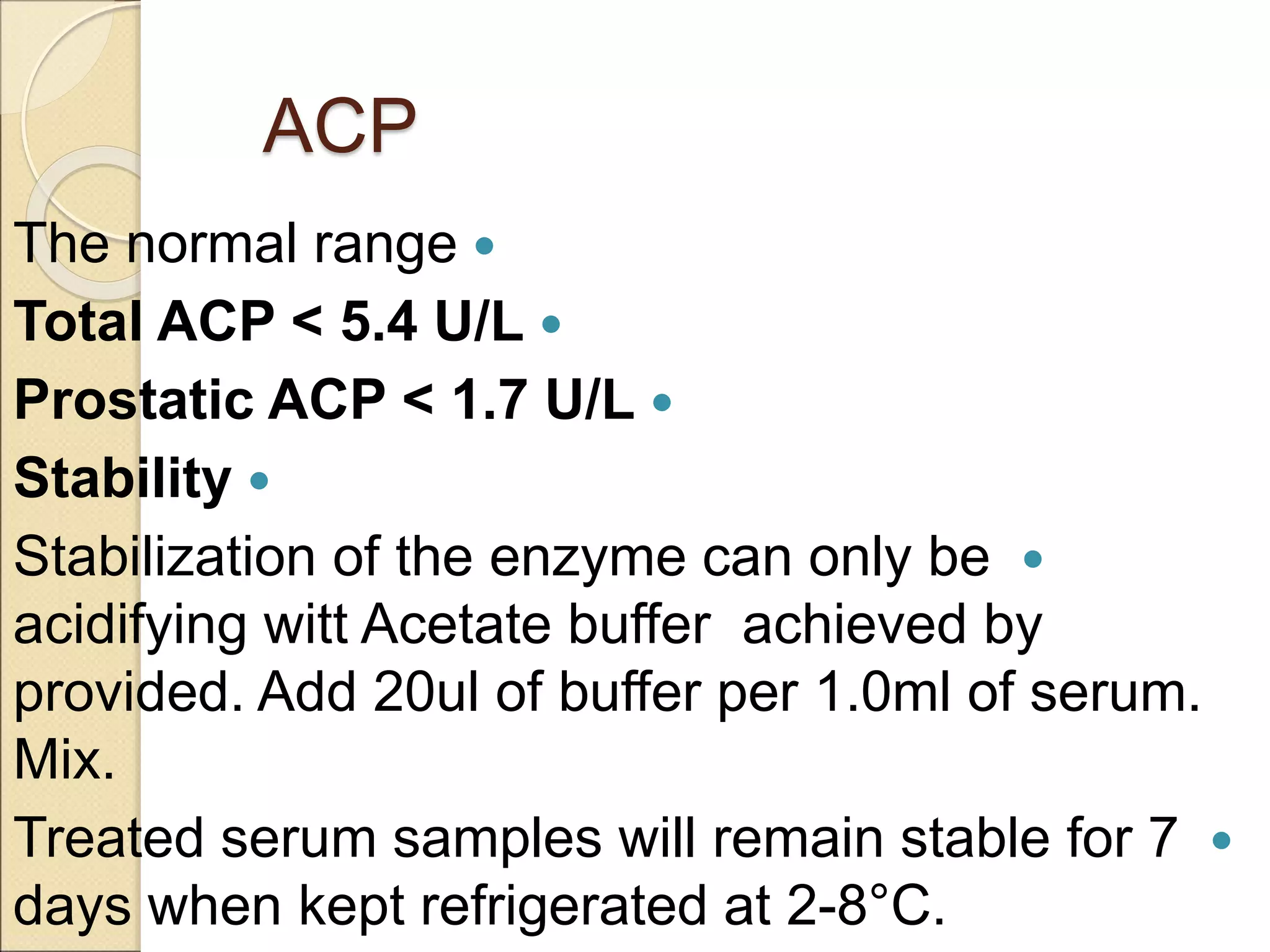 ACP

The normal range

Total ACP < 5.4 U/L

Prostatic ACP < 1.7 U/L

Stability

Stabilization of the enzyme can only be
achieved by
acidifying witt Acetate buffer
provided. Add 20ul of buffer per 1.0ml of serum.
Mix.

Treated serum samples will remain stable for 7
days when kept refrigerated at 2-8°C.
 