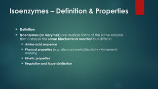 Isoenzymes – Definition & Properties
 Definition
 Isoenzymes (or isozymes) are multiple forms of the same enzyme
that catalyze the same biochemical reaction but differ in:
 Amino acid sequence
 Physical properties {e.g., electrophoretic(Electricity +Movement)
mobility}
 Kinetic properties
 Regulation and tissue distribution
 