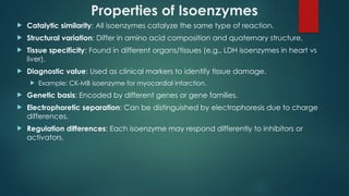 Properties of Isoenzymes
 Catalytic similarity: All isoenzymes catalyze the same type of reaction.
 Structural variation: Differ in amino acid composition and quaternary structure.
 Tissue specificity: Found in different organs/tissues (e.g., LDH isoenzymes in heart vs
liver).
 Diagnostic value: Used as clinical markers to identify tissue damage.
 Example: CK MB isoenzyme for myocardial infarction.
‑
 Genetic basis: Encoded by different genes or gene families.
 Electrophoretic separation: Can be distinguished by electrophoresis due to charge
differences.
 Regulation differences: Each isoenzyme may respond differently to inhibitors or
activators.
 