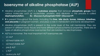 Isoenzyme of alkaline phosphatase (ALP)
 Alkaline phosphatase (ALP) is a hydrolase enzyme that removes phosphate groups from
various molecules such as nucleotides, proteins, and alkaloids — this process is called
dephosphorylation. Ex- Glucose-6-phosphate+H2O Glucose+Pi
→
 It is present throughout the body, including the liver, bile ducts, bones, kidneys, intestines,
and placenta in pregnant women, and plays a role in metabolism and bone development.
 Alkaline phosphatase (ALP) is present in the outer layer of the cell membrane. They are
present in different body tissues and have different physicochemical properties. There are six
types of alkaline phosphatase isoenzymes that are isolated by electrophoresis.
 ALP is a monomer, The most important ALP isoenzymes are
1. α1-ALP
2. α2-heat labile ALP,
3. α2-heat stable ALP
4. pre-β ALP
5. γ-ALP
6. Leukocyte ALP
 