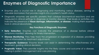 Enzymes of Diagnostic Importance
 Enzymes play a crucial role in diagnosing and monitoring various diseases, serving as
valuable biomarkers that provide insights into a patient's health status.
 Diagnostic enzymes are specific proteins that catalyze biochemical reactions and are
measured in clinical settings to diagnose or monitor diseases. Their levels or activities can
indicate the presence of tissue damage, inflammation, or disease, making them essential
tools in clinical laboratories.
Key Functions of Diagnostic Enzymes
 Early Detection: Enzymes can indicate the presence of a disease before clinical
symptoms manifest, allowing for timely intervention.
 Disease Monitoring: They help track the progression or regression of a disease, providing
critical information for treatment adjustments.
 Therapeutic Guidance: Enzyme levels can assist in determining the effectiveness of a
treatment, guiding clinical decisions.
 Prognostic Value: They provide insights into the likely course and outcome of a disease,
helping in patient management and care planning
 