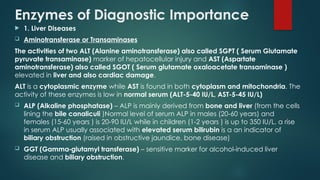 Enzymes of Diagnostic Importance
 1. Liver Diseases
 Aminotransferase or Transaminases
The activities of two ALT (Alanine aminotransferase) also called SGPT ( Serum Glutamate
pyruvate transaminase) marker of hepatocellular injury and AST (Aspartate
aminotransferase) also called SGOT ( Serum glutamate oxaloacetate transaminase )
elevated in liver and also cardiac damage.
ALT is a cytoplasmic enzyme while AST is found in both cytoplasm and mitochondria. The
activity of these enzymes is low in normal serum (ALT-5-40 IU/L, AST-5-45 IU/L)
 ALP (Alkaline phosphatase) – ALP is mainly derived from bone and liver (from the cells
lining the bile canaliculi )Normal level of serum ALP in males (20-60 years) and
females (15-60 years ) is 20-90 IU/L while in children (1-2 years ) is up to 350 IU/L, a rise
in serum ALP usually associated with elevated serum bilirubin is a an indicator of
biliary obstruction (raised in obstructive jaundice, bone disease)
 GGT (Gamma glutamyl transferase)
‑ – sensitive marker for alcohol induced liver
‑
disease and biliary obstruction.
 