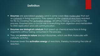 Definition
 Enzymes are specialized proteins (and in some cases RNA molecules) that act
as catalysts in living organisms. They speed up the chemical reactions required
for life by lowering the activation energy, all without being consumed in the
process. Enzymes play a crucial role in everything from digestion and metabolism
to DNA replication and cell communication.
 Enzymes are biological catalysts that speed up chemical reactions in living
organisms without being consumed in the process.
 They are proteins in nature (except ribozymes, which are RNA molecules with
catalytic activity).
 Enzymes lower the activation energy of reactions, thereby increasing the rate of
reaction.
 
