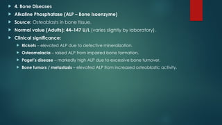  4. Bone Diseases
 Alkaline Phosphatase (ALP – Bone Isoenzyme)
 Source: Osteoblasts in bone tissue.
 Normal value (Adults): 44–147 U/L (varies slightly by laboratory).
 Clinical significance:
 Rickets – elevated ALP due to defective mineralization.
 Osteomalacia – raised ALP from impaired bone formation.
 Paget’s disease – markedly high ALP due to excessive bone turnover.
 Bone tumors / metastasis – elevated ALP from increased osteoblastic activity.
 