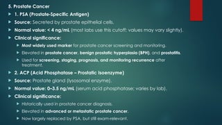 5. Prostate Cancer
 1. PSA (Prostate Specific Antigen)
‑
 Source: Secreted by prostate epithelial cells.
 Normal value: < 4 ng/mL (most labs use this cutoff; values may vary slightly).
 Clinical significance:
 Most widely used marker for prostate cancer screening and monitoring.
 Elevated in prostate cancer, benign prostatic hyperplasia (BPH), and prostatitis.
 Used for screening, staging, prognosis, and monitoring recurrence after
treatment.
 2. ACP (Acid Phosphatase – Prostatic Isoenzyme)
 Source: Prostate gland (lysosomal enzyme).
 Normal value: 0–3.5 ng/mL (serum acid phosphatase; varies by lab).
 Clinical significance:
 Historically used in prostate cancer diagnosis.
 Elevated in advanced or metastatic prostate cancer.
 Now largely replaced by PSA, but still exam relevant.
‑
 