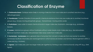 Classification of Enzyme
 1. Oxidoreductases: Catalyze redox (help in moving of electron from one molecule to another) reactions (e.g.,
dehydrogenases).
 2. Transferases: Transfer (Transfer of one specific chemical substance from one one molecule to another) functional
groups (e.g., kinases-moving phosphate group)., Transaminase- moving amino acids
 3. Hydrolases: (uses water to break chemical bonds in larger molecules )Hydrolytic cleavage (e.g., proteases,
lipases).
 4. Lyases: Add/remove groups without hydrolysis-without water break or join molecules (e.g., decarboxylases-
Remove Co2 from molecules, Dehydratases-Take away water from molecule).
 5. Isomerases: isomerases are a general class of enzymes that convert a molecule from one isomer to another.
Isomerases facilitate intramolecular rearrangements in which bonds are broken and formed. Rearrangement within a
molecule (e.g., mutases).
 6. Ligases: Join molecules (Join two large molecule together by forming a new chemical bond) using ATP (e.g., DNA
ligase).
 