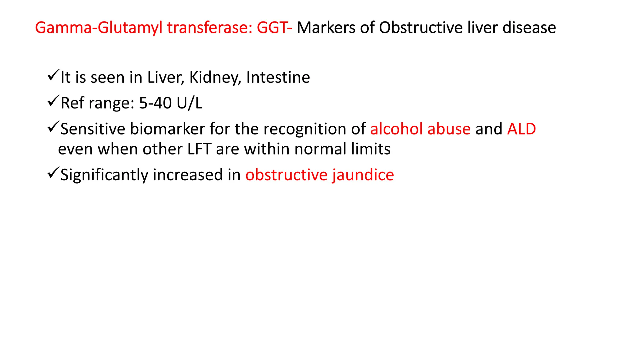 Gamma-Glutamyl transferase: GGT- Markers of Obstructive liver disease
üIt is seen in Liver, Kidney, Intestine
üRef range: 5-40 U/L
üSensitive biomarker for the recognition of alcohol abuse and ALD
even when other LFT are within normal limits
üSignificantly increased in obstructive jaundice
 