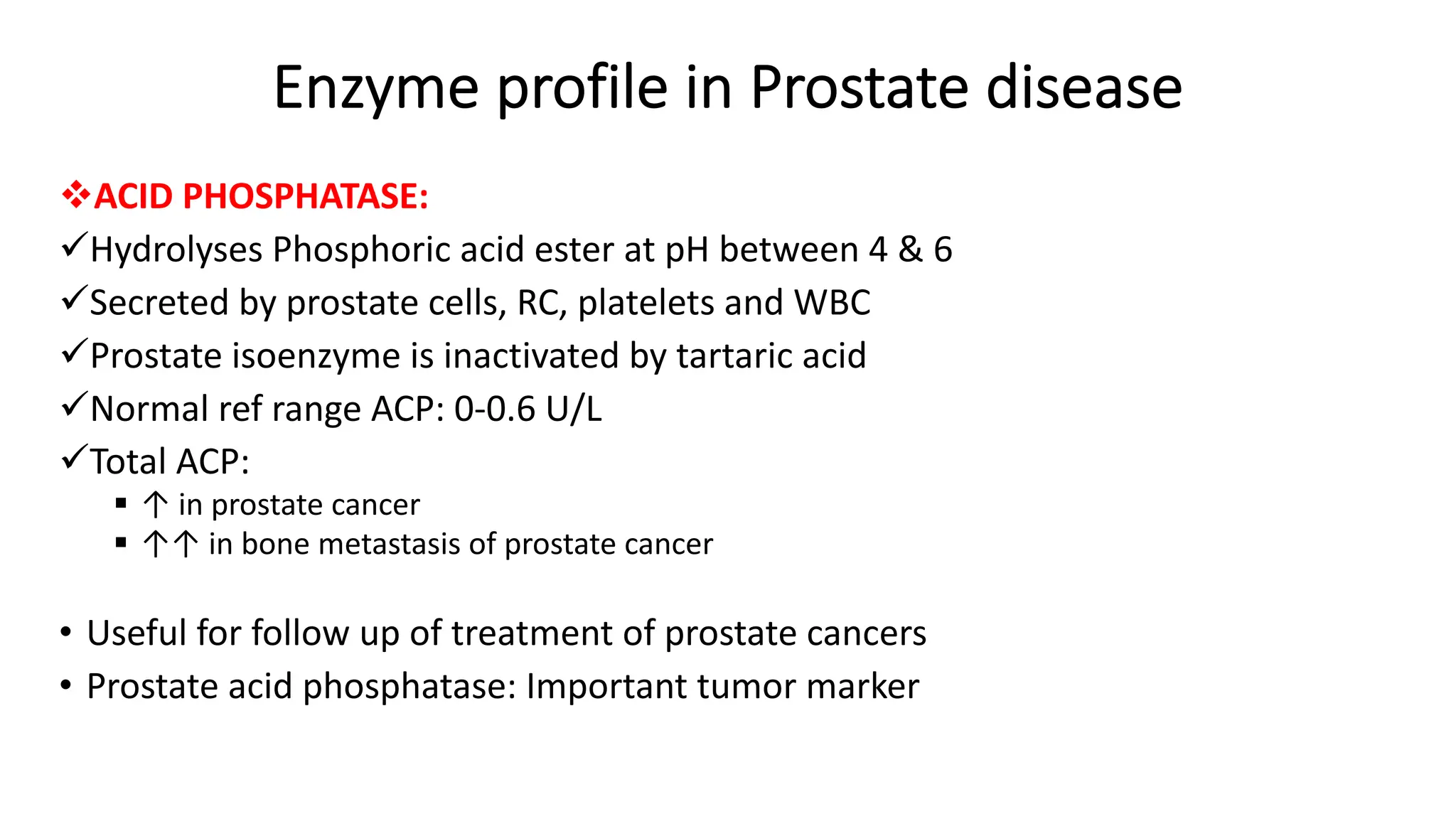 Enzyme profile in Prostate disease
vACID PHOSPHATASE:
üHydrolyses Phosphoric acid ester at pH between 4 & 6
üSecreted by prostate cells, RC, platelets and WBC
üProstate isoenzyme is inactivated by tartaric acid
üNormal ref range ACP: 0-0.6 U/L
üTotal ACP:
§ ↑ in prostate cancer
§ ↑↑ in bone metastasis of prostate cancer
• Useful for follow up of treatment of prostate cancers
• Prostate acid phosphatase: Important tumor marker
 