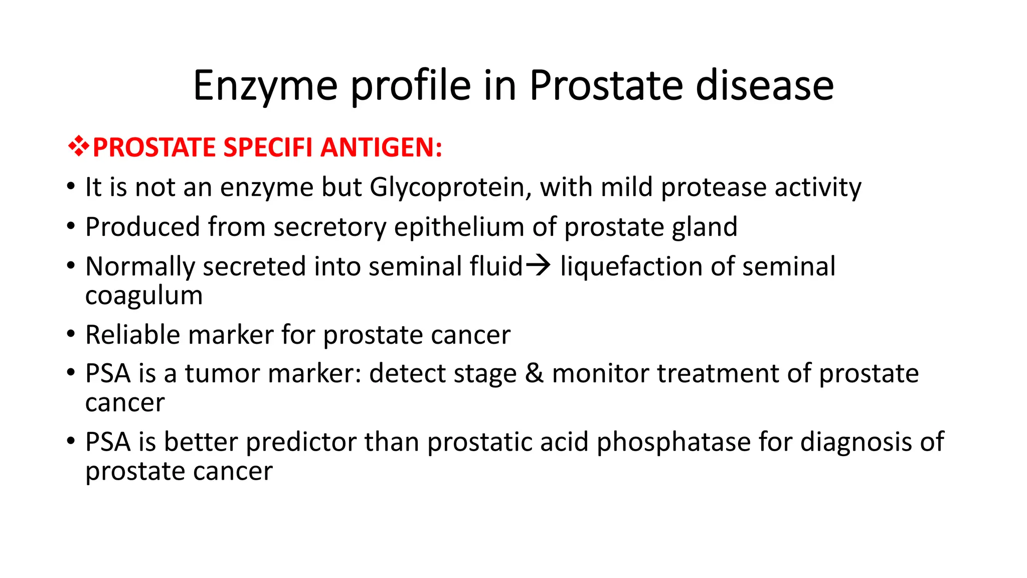 Enzyme profile in Prostate disease
vPROSTATE SPECIFI ANTIGEN:
• It is not an enzyme but Glycoprotein, with mild protease activity
• Produced from secretory epithelium of prostate gland
• Normally secreted into seminal fluidà liquefaction of seminal
coagulum
• Reliable marker for prostate cancer
• PSA is a tumor marker: detect stage & monitor treatment of prostate
cancer
• PSA is better predictor than prostatic acid phosphatase for diagnosis of
prostate cancer
 