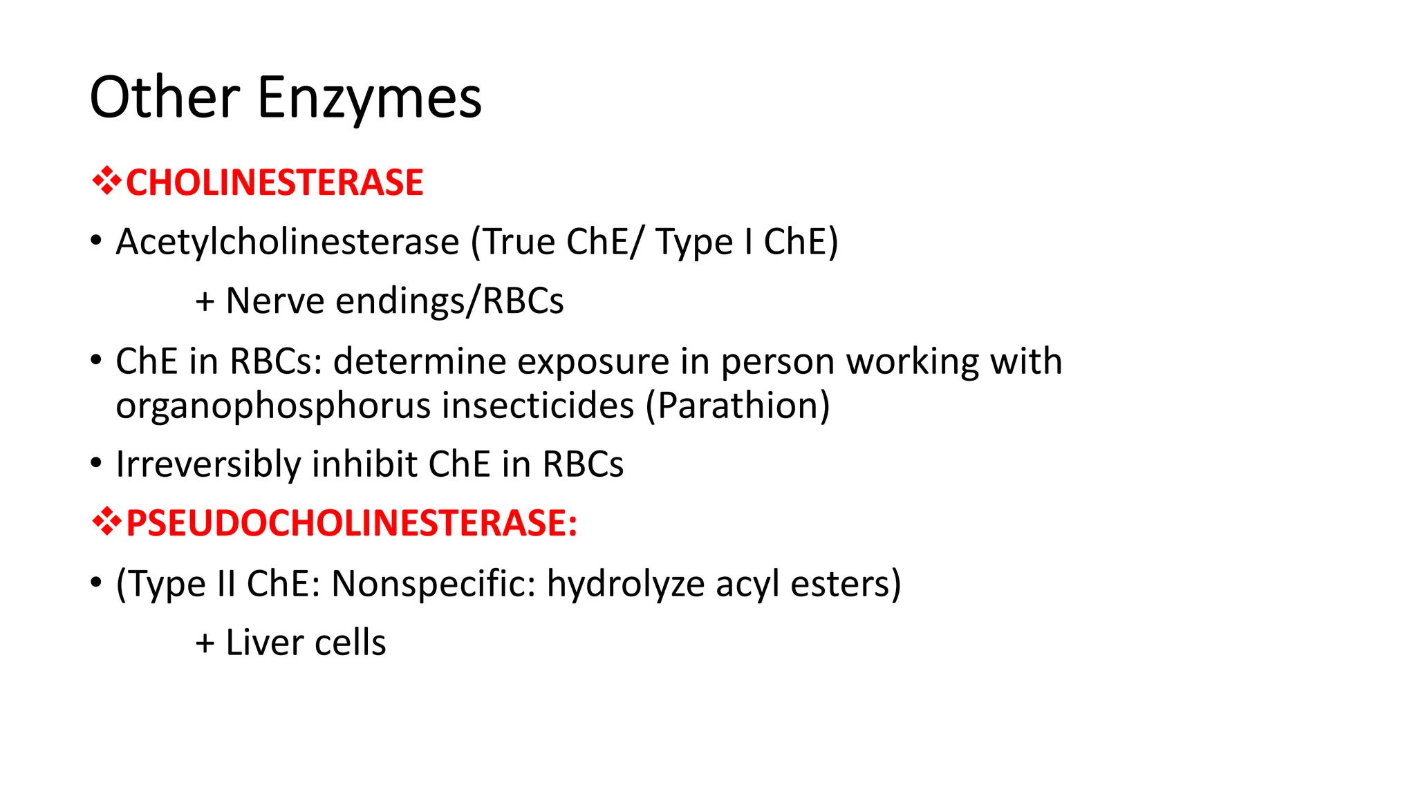 Other Enzymes
vCHOLINESTERASE
• Acetylcholinesterase (True ChE/ Type I ChE)
+ Nerve endings/RBCs
• ChE in RBCs: determine exposure in person working with
organophosphorus insecticides (Parathion)
• Irreversibly inhibit ChE in RBCs
vPSEUDOCHOLINESTERASE:
• (Type II ChE: Nonspecific: hydrolyze acyl esters)
+ Liver cells
 