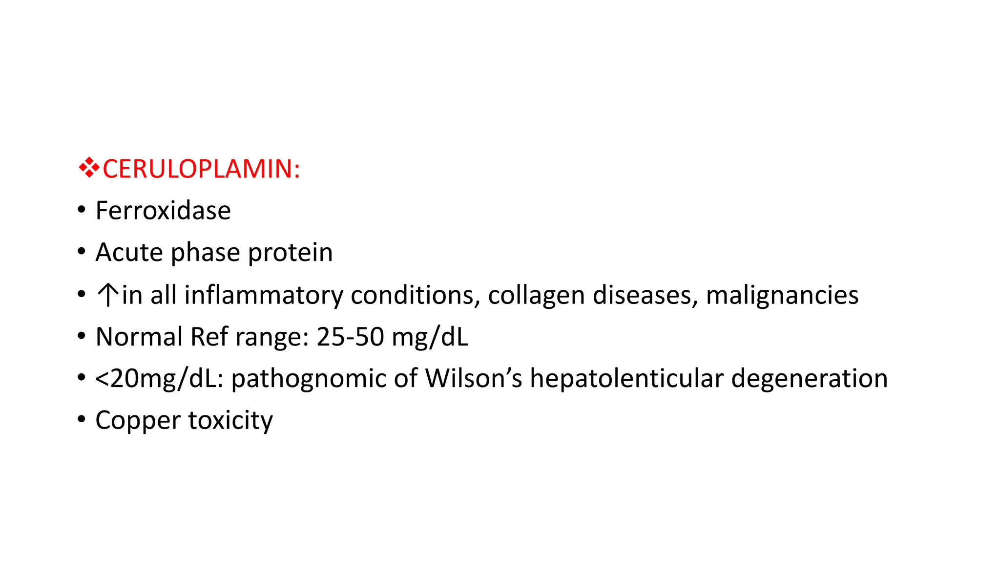 vCERULOPLAMIN:
• Ferroxidase
• Acute phase protein
• ↑in all inflammatory conditions, collagen diseases, malignancies
• Normal Ref range: 25-50 mg/dL
• <20mg/dL: pathognomic of Wilson’s hepatolenticular degeneration
• Copper toxicity
 