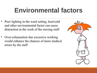 Environmental factors
• Poor lighting in the ward setting, heat/cold
and other environmental factor can cause
distraction in the work of the nursing staff.
• Over-exhausation due excessive working
would enhance the chances of more medical
errors by the staff
 