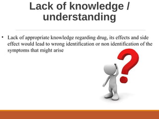 Lack of knowledge /
understanding
• Lack of appropriate knowledge regarding drug, its effects and side
effect would lead to wrong identification or non identification of the
symptoms that might arise
 
