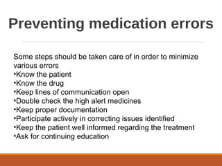 Preventing medication errors
Some steps should be taken care of in order to minimize
various errors
•Know the patient
•Know the drug
•Keep lines of communication open
•Double check the high alert medicines
•Keep proper documentation
•Participate actively in correcting issues identified
•Keep the patient well informed regarding the treatment
•Ask for continuing education
 