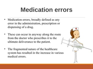 Medication errors
• Medication errors, broadly defined as any
error in the administration, prescription or
dispensing of a drug.
• These can occur in anyway along the route
from the doctor who prescribes it to the
ultimate deliverance to the patient.
• The fragmented nature of the healthcare
system has resulted in the increase in various
medical errors.
 