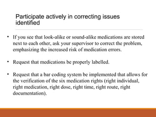 Participate actively in correcting issues
identified
• If you see that look-alike or sound-alike medications are stored
next to each other, ask your supervisor to correct the problem,
emphasizing the increased risk of medication errors.
• Request that medications be properly labelled.
• Request that a bar coding system be implemented that allows for
the verification of the six medication rights (right individual,
right medication, right dose, right time, right route, right
documentation).
 