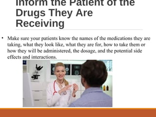 Inform the Patient of the
Drugs They Are
Receiving
• Make sure your patients know the names of the medications they are
taking, what they look like, what they are for, how to take them or
how they will be administered, the dosage, and the potential side
effects and interactions.
 