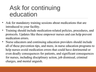 Ask for continuing
education
• Ask for mandatory training sessions about medications that are
introduced to your facility.
• Training should include medication-related policies, procedures, and
protocols. Updates like these empower nurses and can help prevent
medication errors.
• Nurse educators and continuing education providers should include
all of these prevention tips, and more, in nurse education programs to
help nurses avoid medication errors that could have detrimental or
even deadly consequences for patients, and significant consequences
for nurses, including disciplinary action, job dismissal, criminal
charges, and mental anguish.
 