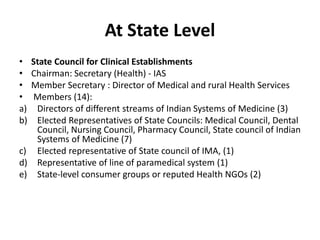 At State Level
• State Council for Clinical Establishments
• Chairman: Secretary (Health) - IAS
• Member Secretary : Director of Medical and rural Health Services
• Members (14):
a) Directors of different streams of Indian Systems of Medicine (3)
b) Elected Representatives of State Councils: Medical Council, Dental
Council, Nursing Council, Pharmacy Council, State council of Indian
Systems of Medicine (7)
c) Elected representative of State council of IMA, (1)
d) Representative of line of paramedical system (1)
e) State-level consumer groups or reputed Health NGOs (2)
 