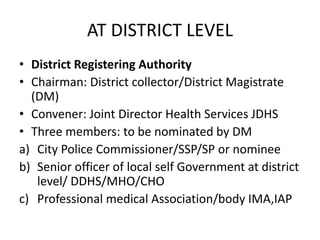 AT DISTRICT LEVEL
• District Registering Authority
• Chairman: District collector/District Magistrate
(DM)
• Convener: Joint Director Health Services JDHS
• Three members: to be nominated by DM
a) City Police Commissioner/SSP/SP or nominee
b) Senior officer of local self Government at district
level/ DDHS/MHO/CHO
c) Professional medical Association/body IMA,IAP
 