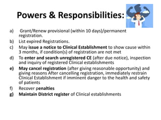 Powers & Responsibilities: DRA
a) Grant/Renew provisional (within 10 days)/permanent
registration.
b) List expired Registrations.
c) May issue a notice to Clinical Establishment to show cause within
3 months, if condition(s) of registration are not met
d) To enter and search unregistered CE (after due notice), inspection
and inquiry of registered Clinical establishments
e) May cancel registration (after giving reasonable opportunity) and
giving reasons After cancelling registration, immediately restrain
Clinical Establishment if imminent danger to the health and safety
of patients
f) Recover penalties
g) Maintain District register of Clinical establishments
 