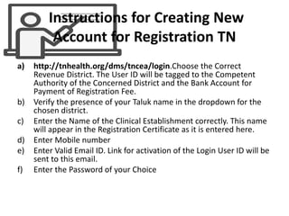 Instructions for Creating New
Account for Registration TN
a) http://tnhealth.org/dms/tncea/login.Choose the Correct
Revenue District. The User ID will be tagged to the Competent
Authority of the Concerned District and the Bank Account for
Payment of Registration Fee.
b) Verify the presence of your Taluk name in the dropdown for the
chosen district.
c) Enter the Name of the Clinical Establishment correctly. This name
will appear in the Registration Certificate as it is entered here.
d) Enter Mobile number
e) Enter Valid Email ID. Link for activation of the Login User ID will be
sent to this email.
f) Enter the Password of your Choice
 