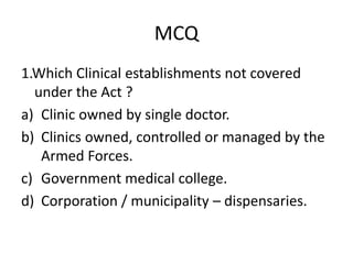 MCQ
1.Which Clinical establishments not covered
under the Act ?
a) Clinic owned by single doctor.
b) Clinics owned, controlled or managed by the
Armed Forces.
c) Government medical college.
d) Corporation / municipality – dispensaries.
 