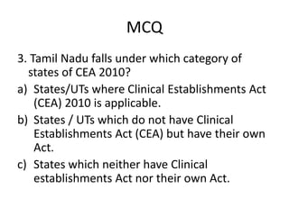 MCQ
3. Tamil Nadu falls under which category of
states of CEA 2010?
a) States/UTs where Clinical Establishments Act
(CEA) 2010 is applicable.
b) States / UTs which do not have Clinical
Establishments Act (CEA) but have their own
Act.
c) States which neither have Clinical
establishments Act nor their own Act.
 