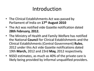 Introduction
• The Clinical Establishments Act was passed by
Parliament of India on 17th August 2010
• The Act was notified vide Gazette notification dated
28th February, 2012.
• The Ministry of Health and Family Welfare has notified
the National Council for Clinical Establishments and the
Clinical Establishments (Central Government) Rules,
2012 under this Act vide Gazette notifications dated
19th March, 2012 and 23rd May, 2012 respectively.
• NSSO estimates, as much as 40% of the private care is
likely being provided by informal unqualified providers.
 