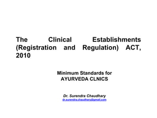 The Clinical Establishments
(Registration and Regulation) ACT,
2010
Minimum Standards for
AYURVEDA CLNICS
Dr. Surendra Chaudhary
dr.surendra.chaudhary@gmail.com
 