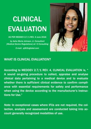 CLINICAL
EVALUATION
AS PER MEDDEV 2.7/1 REV. 4 June 2016
by Asha Meria Johnson, Jr. Consultant
[Medical Device Regulations] at I 3 Consulting
E-mail: aj@i3cglobal.com
WHAT IS CLINICAL EVALUATION?
According to MEDDEV 2.7/1 REV. 4, CLINICAL EVALUATION is, “
A sound on-going procedure to collect, appraise and analyse
clinical data pertaining to a medical device and to evaluate
whether there is sufficient clinical evidence to confirm compli-
ance with essential requirements for safety and performance
when using the device according to the manufacturer’s Instruc-
tions for Use.”
Note: In exceptional cases where IFUs are not required, the col-
lection, analysis and assessment are conducted taking into ac-
count generally recognized modalities of use.
 