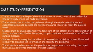 CASE STUDY/PRESENTATION
• The student with the help of the clinical instructor selects one of her patient for
intensive study which she finds interesting.
• The students tries to solve the problems through the study, consultation and
experimentation and decided the nursing measures which will meet the patient
needs.
• Student must be given opportunity to take care of the patient over a long duration of
time, to understand his/her behaviour, to gain confidence and to note the effects of
nursing measure.
• Students learn to recognize the effect of personal and social factors on illness and
recovery to organize the information and identify the problems.
• The students also learn about the problem solving approach to nursing, the report
may act as a reference material for other students.
 