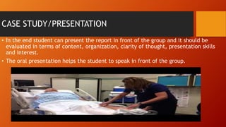CASE STUDY/PRESENTATION
• In the end student can present the report in front of the group and it should be
evaluated in terms of content, organization, clarity of thought, presentation skills
and interest.
• The oral presentation helps the student to speak in front of the group.
 