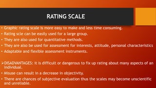 RATING SCALE
• Graphic rating scale is more easy to make and less time consuming.
• Rating scle can be easily used for a large group.
• They are also used for quantitative methods.
• They are also be used for assessment for interests, attitude, personal characteristics
• Adaptable and flexible assessment instruments.
DISADVANTAGES: it is difficult or dangerous to fix up rating about many aspects of an
individual.
• Misuse can result in a decrease in objectivity.
• There are chances of subjective evaluation thus the scales may become unscientific
and unreliable.
 