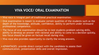 VIVA VOCE/ ORAL EXAMINATION
• Viva voce is integral part of traditional practical examination.
• Oral examination is meant to evaluate certain qualities of the students such as the
depth of the knowledge, attitude, confidence, ability to perform under stressand
professional competence.
• The focus of oral examination should be to test students problem solving skills,
ability to develop an answer with rational and ability to come to a decision quickly,
less focus should be given on factual recall during viva.
• Viva voce also provides opportunity to clarify the wrong answers.
ADVANTAGES: provide direct contact with the candidate to assess their
communication, presentation skills and overall impression.
 