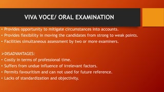 VIVA VOCE/ ORAL EXAMINATION
• Provides opportunity to mitigate circumstances into accounts.
• Provides flexibility in moving the candidates from strong to weak points.
• Facilities simultaneous assessment by two or more examiners.
DISADVANTAGES:
• Costly in terms of professional time.
• Suffers from undue influence of irrelevant factors.
• Permits favouritism and can not used for future reference.
• Lacks of standardization and objectivity.
 