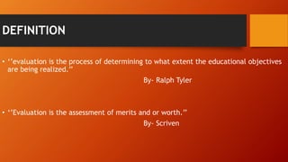 DEFINITION
• ‘’evaluation is the process of determining to what extent the educational objectives
are being realized.’’
By- Ralph Tyler
• ‘’Evaluation is the assessment of merits and or worth.’’
By- Scriven
 