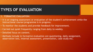 TYPES OF EVALUATION
1. FORMATIVE EVALUATION:
• It is an ongoing assessment or evaluation of the student’s achievement while the
instructional course/programme is in progress.
• To monitor the students and provide feedback for improvement.
• Carried out quiet frequently ranging from daily to weekly.
• Detailed focus on content.
• Methods include in formative evaluation are questioning, daily assignment,
observation test, internal assessment, presentation, case study etc.
 