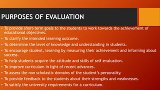 PURPOSES OF EVALUATION
• To provide short-term goals to the students to work towards the achievement of
educational objectives.
• To clarify the intended learning outcome.
• To determine the level of knowledge and understanding in students.
• To encourage student, learning by measuring their achievement and informing about
success.
• To help students acquire the attitude and skills of self-evaluation.
• To improve curriculum in light of recent advances.
• To assess the non scholastic domains of the student’s personality.
• To provide feedback to the students about their strengths and weaknesses.
• To satisfy the university requirements for a curriculum.
 