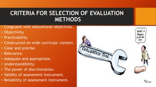 CRITERIA FOR SELECTION OF EVALUATION
METHODS
• Congruent with educational objectives.
• Objectivity.
• Practicability.
• Constructed on wide curricular content.
• Clear and precise.
• Relevance.
• Adequate and appropriate.
• Understandibility.
• The power of discrimination.
• Validity of assessment instrument.
• Reliability of assessment instrument.
 