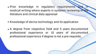 Prior knowledge in regulatory requirements and in
medical writing where experts in systemic reviewing of the
literature and clinical data appraisal
Knowledge of device technology and its application
A degree from respective field and 5 years documented
professional experience or 10 years of documented
professional experience if degree is not a pre-requisite.
 