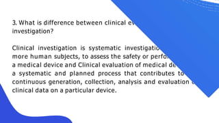3. What is difference between clinical evaluation and clinical
investigation?
Clinical investigation is systematic investigation in one or
more human subjects, to assess the safety or performance of
a medical device and Clinical evaluation of medical devices is
a systematic and planned process that contributes to the
continuous generation, collection, analysis and evaluation of
clinical data on a particular device.
 