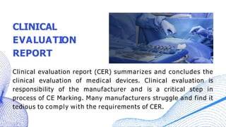 CLINICAL
EVALUATION
REPORT
Clinical evaluation report (CER) summarizes and concludes the
clinical evaluation of medical devices. Clinical evaluation is
responsibility of the manufacturer and is a critical step in
process of CE Marking. Many manufacturers struggle and find it
tedious to comply with the requirements of CER.
 