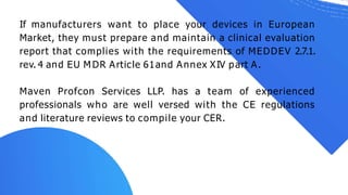 If manufacturers want to place your devices in European
Market, they must prepare and maintain a clinical evaluation
report that complies with the requirements of MEDDEV 2.7.1.
rev. 4 and EU M DR Article 61and Annex XIV part A.
Maven Profcon Services LLP. has a team of experienced
professionals who are well versed with the CE regulations
and literature reviews to compile your CER.
 