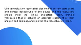 Clinical evaluation report shall also include current state of art
and clinical background of the device and the evaluators
should check the clinical evaluation report, provide
verification that it includes an accurate statement of their
analysis and opinions, and sign the clinical evaluation report.
 