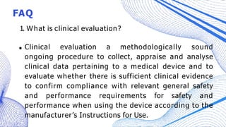 FAQ
1. What is clinical evaluation?
Clinical evaluation a methodologically sound
ongoing procedure to collect, appraise and analyse
clinical data pertaining to a medical device and to
evaluate whether there is sufficient clinical evidence
to confirm compliance with relevant general safety
and performance requirements for safety and
performance when using the device according to the
manufacturer’s Instructions for Use.
 