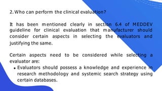 2. Who can perform the clinical evaluation?
It has been m entioned clearly in section 6.4 of M EDDEV
guideline for clinical evaluation that
consider certain aspects in selecting
m anufacturer should
the evaluators and
justifying the same.
Certain aspects need to be considered while selecting a
evaluator are:
Evaluators should possess a knowledge and experience in
research methodology and systemic search strategy using
certain databases.
 